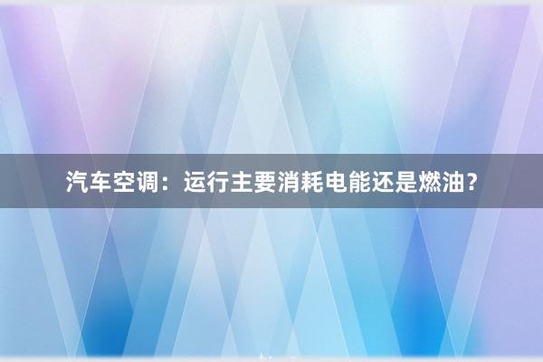 汽车空调：运行主要消耗电能还是燃油？